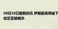 08月10日最新时讯 伊朗最高领袖下令直接打击以色列 报复哈尼亚被暗杀