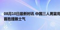 08月10日最新时讯 中国三人男篮用行动追赶世界 巴黎奥运首胜提振士气