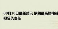 08月10日最新时讯 伊朗最高领袖就哈尼亚遇袭发声 誓言承担复仇责任