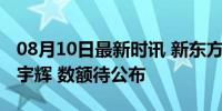 08月10日最新时讯 新东方称将一次性补偿董宇辉 数额待公布