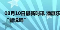 08月10日最新时讯 潘展乐怒斥完外国选手问“能说吗”