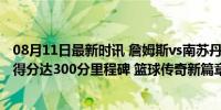 08月11日最新时讯 詹姆斯vs南苏丹集锦：12 7送暴扣 奥运得分达300分里程碑 篮球传奇新篇章