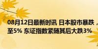 08月12日最新时讯 日本股市暴跌，日经225指数跌幅扩大至5% 东证指数紧随其后大跌3%