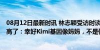 08月12日最新时讯 林志颖受访时谈到Kimi身高已经比自己高了：幸好Kimi基因像妈妈，不是像我