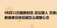 08月12日最新时讯 足坛狠人 无缘金球奖+被姆巴佩挤压，新赛季贝林厄姆怎么调整心态