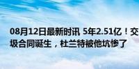 08月12日最新时讯 5年2.51亿！交易否决权，NBA最大垃圾合同诞生，杜兰特被他坑惨了