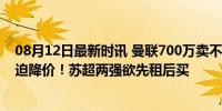 08月12日最新时讯 曼联700万卖不掉昔日太子 合同年恐被迫降价！苏超两强欲先租后买