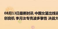 08月13日最新时讯 中国女篮出线迎利好？比利时日本死掐创良机 李月汝专克波多黎各 决战大胜或现曙光