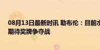 08月13日最新时讯 勒布伦：目前水平不可能击败樊振东，期待奖牌争夺战