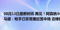 08月13日最新时讯 再见！阿森纳3400万出售青训明珠！罗马诺：枪手已非常接近签中场 边锋新援成焦点