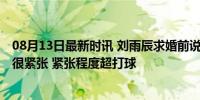 08月13日最新时讯 刘雨辰求婚前说：别再问太多问题 我也很紧张 紧张程度超打球