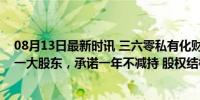 08月13日最新时讯 三六零私有化财团解散，周鸿祎升为第一大股东，承诺一年不减持 股权结构简化，强化控制权