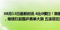 08月13日最新时讯 4比0横扫！樊振东淘汰法国新星进决赛，继续扛起国乒男单大旗 五连冠在望