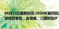 08月13日最新时讯 2024年第四批进口网络游戏版号 15款游戏获审批，含漫威、三国知名IP