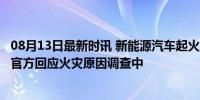 08月13日最新时讯 新能源汽车起火 扑灭后被盖上黑布 极狐官方回应火灾原因调查中