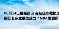 08月14日最新时讯 在被雄鹿裁掉之后，澳洲侧翼新星可能回到老东家继续效力？NBA生涯何去何从