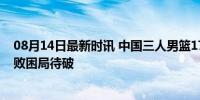 08月14日最新时讯 中国三人男篮17-21不敌美国男篮 四连败困局待破