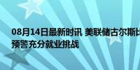 08月14日最新时讯 美联储古尔斯比：美国经济增速放缓，预警充分就业挑战