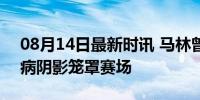 08月14日最新时讯 马林曾说李雪芮诈伤 伤病阴影笼罩赛场