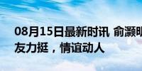 08月15日最新时讯 俞灏明看张杰演唱会 挚友力挺，情谊动人