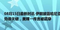 08月15日最新时讯 伊朗披露哈尼亚遇刺细节，美以情报优势很关键，美媒一传言被戳穿