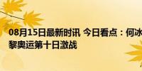 08月15日最新时讯 今日看点：何冰娇冲金 全红婵出战 - 巴黎奥运第十日激战