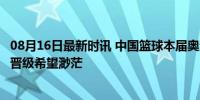 08月16日最新时讯 中国篮球本届奥运成绩：女篮小组出局，晋级希望渺茫