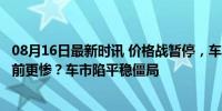 08月16日最新时讯 价格战暂停，车价上涨的7月，油车比从前更惨？车市陷平稳僵局