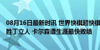 08月16日最新时讯 世界快棋超快棋赛阿莱茵队领跑 卡尔森胜丁立人 卡尔森遭生涯最快败绩