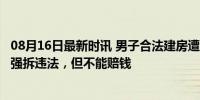 08月16日最新时讯 男子合法建房遭镇政府强拆，官方回应：强拆违法，但不能赔钱