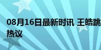 08月16日最新时讯 王皓跳起来了 挑战精神引热议