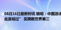 08月16日最新时讯 骆明：中国游泳本届给人感觉“从未如此富裕过” 奖牌数世界第三