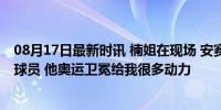 08月17日最新时讯 楠姐在现场 安赛龙：林丹是最好的男单球员 他奥运卫冕给我很多动力