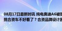 08月17日最新时讯 纯电奥迪A6被批不像电车，轮到我们来挑合资车不好看了？合资品牌设计困局显现