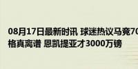 08月17日最新时讯 球迷热议马竞7000万镑买小蜘蛛：这价格真离谱 恩凯提亚才3000万镑