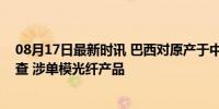 08月17日最新时讯 巴西对原产于中国的光纤发起反倾销调查 涉单模光纤产品