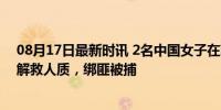 08月17日最新时讯 2名中国女子在菲律宾被绑架 警方行动解救人质，绑匪被捕