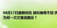 08月17日最新时讯 扬科维奇不招 伊万也不用 两大功勋悍将为何一次次落选国足？