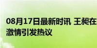 08月17日最新时讯 王昶在台湾是真的火 赛场激情引发热议