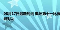 08月17日最新时讯 奥运第十一比赛日看点 全红婵陈芋汐巅峰对决