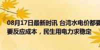 08月17日最新时讯 台湾水电价都要涨？台相关部门：电价要反应成本，民生用电力求稳定