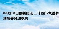 08月18日最新时讯 二十四节气话养生 立秋至，养肺正当时 润燥养肺迎秋爽