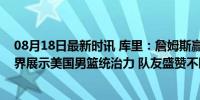 08月18日最新时讯 库里：詹姆斯赢得了最大的尊重，向世界展示美国男篮统治力 队友盛赞不断