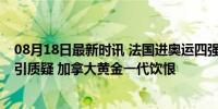 08月18日最新时讯 法国进奥运四强全靠主场哨？42次罚球引质疑 加拿大黄金一代饮恨