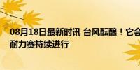 08月18日最新时讯 台风酝酿！它会来给我们降温吗？高温耐力赛持续进行