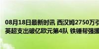 08月18日最新时讯 西汉姆2750万引进德国高效中锋 成今夏英超支出破亿欧元第4队 铁锤帮强援加盟