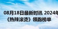 08月18日最新时讯 2024年度总票房破300亿 《热辣滚烫》领跑榜单