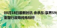 08月18日最新时讯 余承东:享界S9多方面超越传统豪华车，重塑行政级纯电标杆