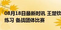 08月18日最新时讯 王楚钦拿出两副球拍交替练习 备战团体比赛