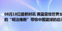 08月18日最新时讯 男篮震惊世界女篮背刺中国！日本篮球的“明治维新”带给中国篮球的启示